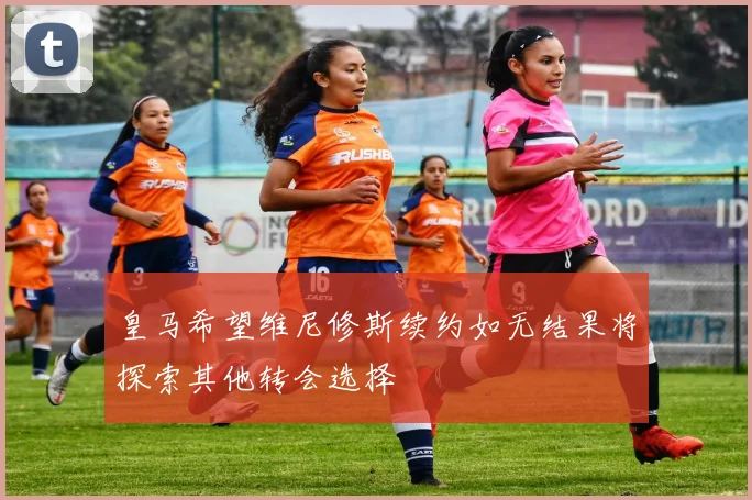 皇马希望维尼修斯续约如无结果将探索其他转会选择